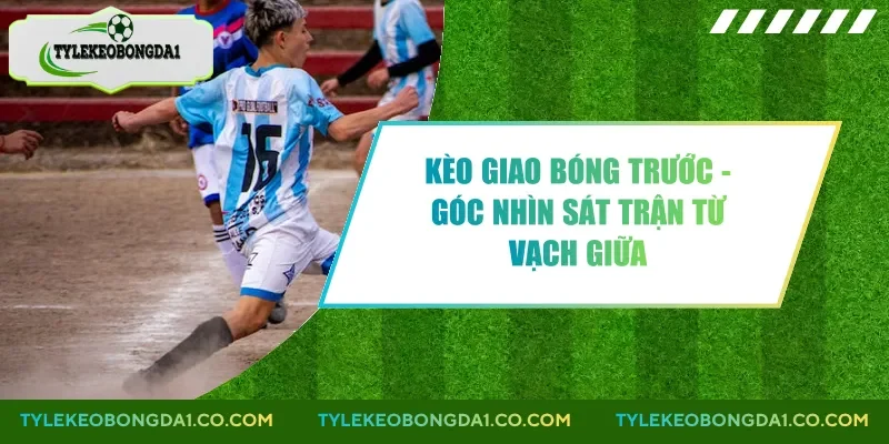 Kèo Giao Bóng Trước - Góc Nhìn Sát Trận Từ Vạch Giữa